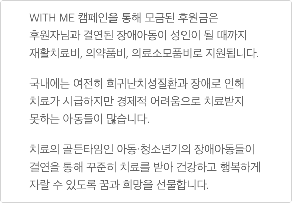 WITH ME 캠페인을 통해 모금된 후원금은 후원자님과 결연된 장애아동이 성인이 될 때까지 재활치료비, 의약품비, 의료소모품비로 지원됩니다. 국내에는 여전히 희귀난치성질환과 장애로 인해 치료가 시급하지만 결제적 어려움으로 치료받지 못하는 아동들이 많습니다. 치료의 골든타임인 아동·청소년기의 장애아동들이 결연을 통해 꾸진히 치료를 받아 건강하고 행복하게 자랄 수 있도록 꿈과 희망을 선물합니다.