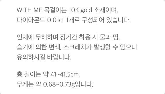 WITH ME 목걸이는 10K gold 소재이며, 다이아몬드 0.01ct 1개로 구성되어 있습니다. 인체에 무해하며 장기간 착용 시 물과 땀, 습기에 의한 변색, 스크래치가 발생할 수 있으니, 유의하시기 바랍니다. 총 길이는 약 41~41.5cm, 무게는 약 0.68~0.73g입니다.