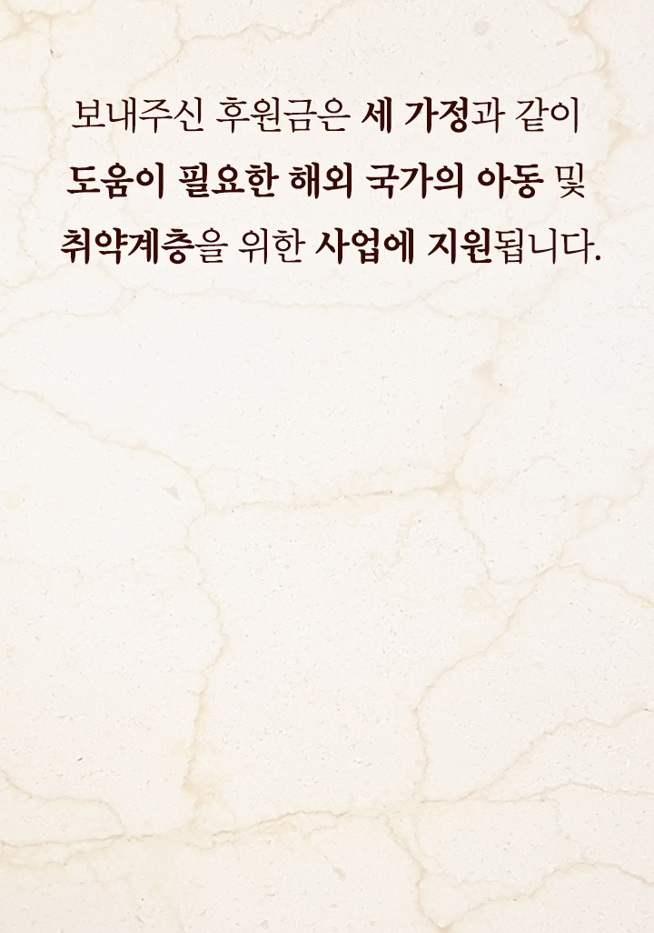 보내주신 후원금은 세 가정과 같이 도움이 필요한 해외 국가의 아동 및 취약계층을 위한 사업에 지원됩니다.