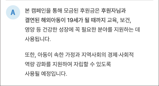 A. 본 캠페인을 통해 모금된 후원금은 후원자님과 결연된 해외아동이 성인이 될 때까지 교육, 보건, 영양 등 건강한 성장에 꼭 필요한 분야를 지원하는 데 사용됩니다. 또한 아동이 속한 가정과 지역사회의 경제·사회적 역량 강화를 지원하여 자립할 수 있도록 사용될 예정입니다.