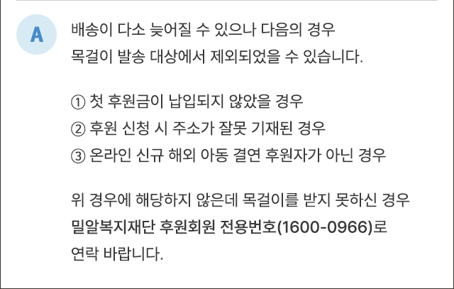 A. 배송이 다소 늦어질 수 있으나 다음의 경우 목걸이 발송 대상에서 제외되었을 수 있습니다. ① 첫 후원금이 납입되지 않았을 경우 ② 후원 신청 시 주소가 잘못 기재된 경우 ③ 온라인 신규 해외아동 결연 후원자가 아닌 경우 위 경우에 해당되지 않는데 목걸이를 받지 못하신 경우 밀알복지재단 후원회원 전용번호(1600-0966)로 연락 바랍니다.